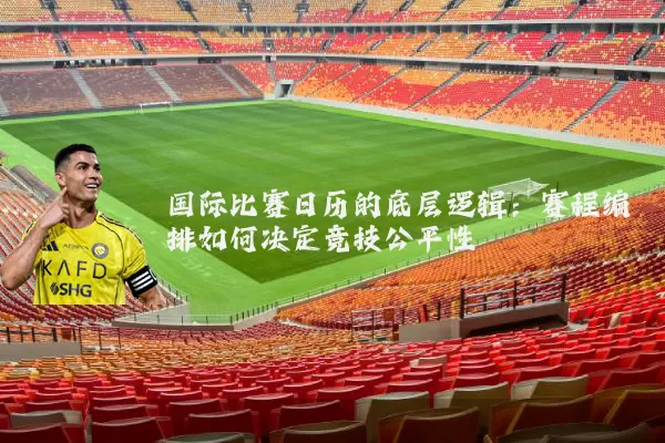 国际比赛日历的底层逻辑:赛程编排如何决定竞技公平性