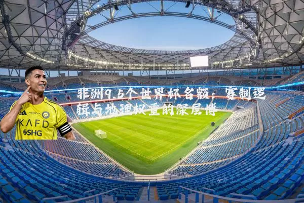 非洲9.5个世界杯名额:赛制逻辑与地理权重的深层博弈